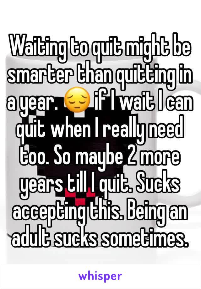 Waiting to quit might be smarter than quitting in a year. 😔 if I wait I can quit when I really need too. So maybe 2 more years till I quit. Sucks accepting this. Being an adult sucks sometimes. 