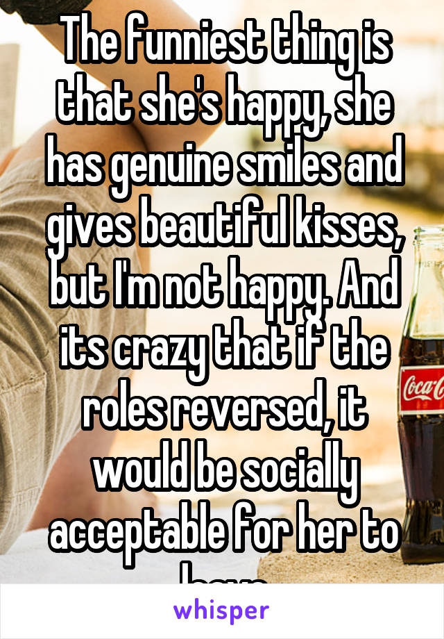 The funniest thing is that she's happy, she has genuine smiles and gives beautiful kisses, but I'm not happy. And its crazy that if the roles reversed, it would be socially acceptable for her to leave