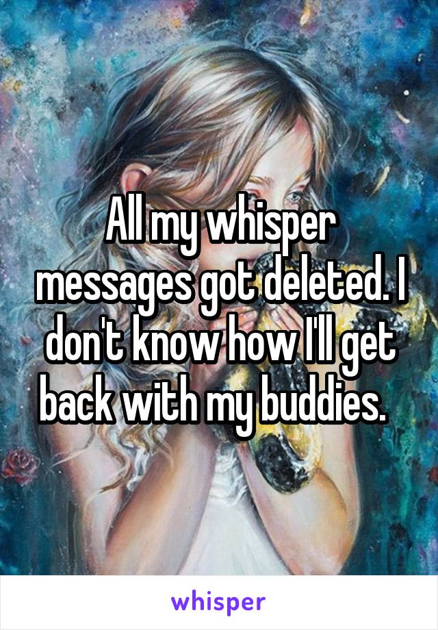 All my whisper messages got deleted. I don't know how I'll get back with my buddies.  