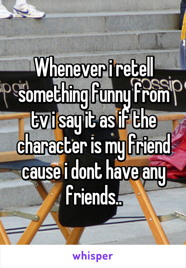 Whenever i retell something funny from tv i say it as if the character is my friend cause i dont have any friends..