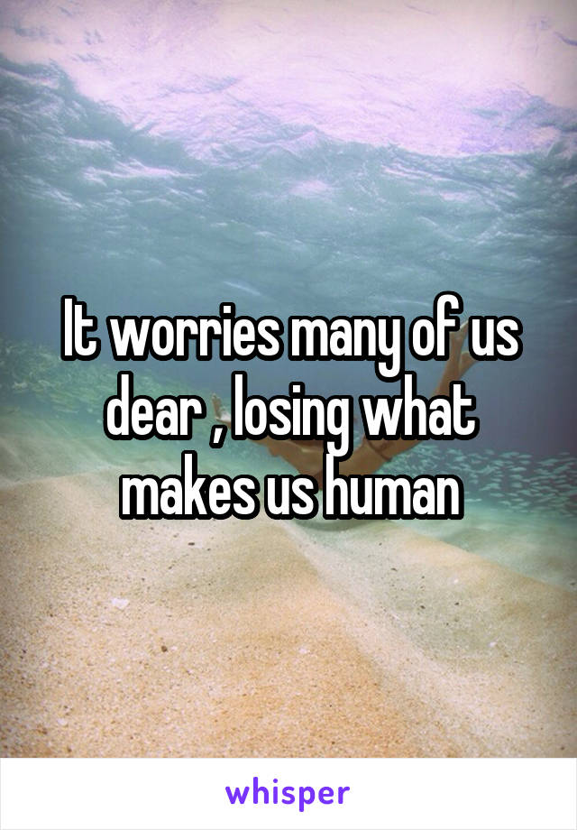 It worries many of us dear , losing what makes us human