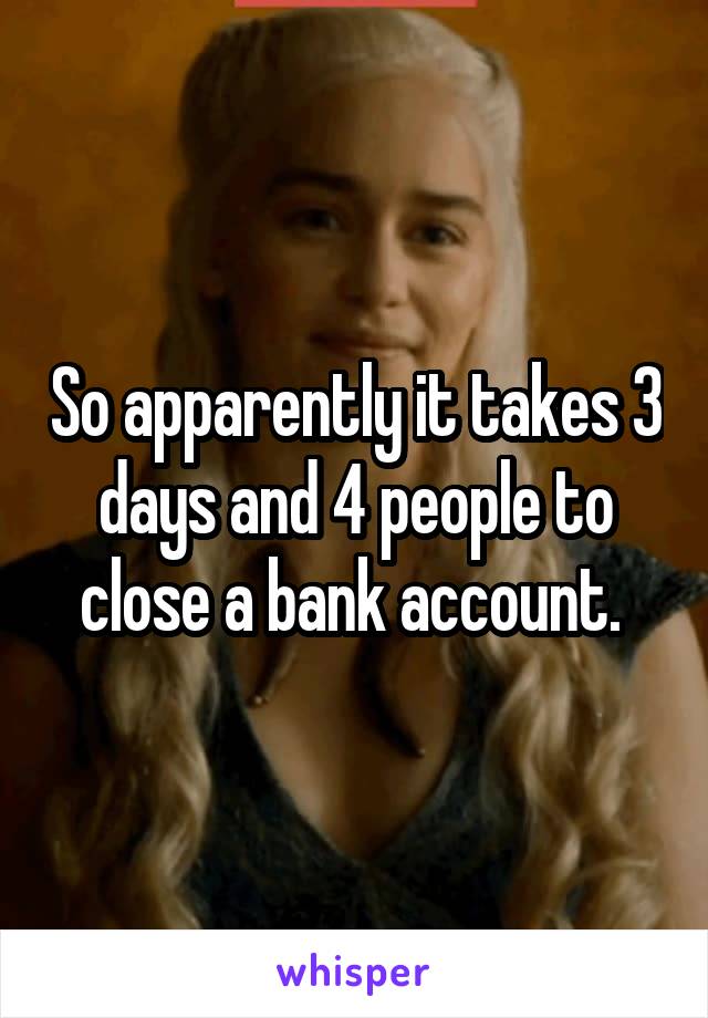 So apparently it takes 3 days and 4 people to close a bank account. 