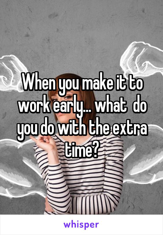 When you make it to work early... what  do you do with the extra time?