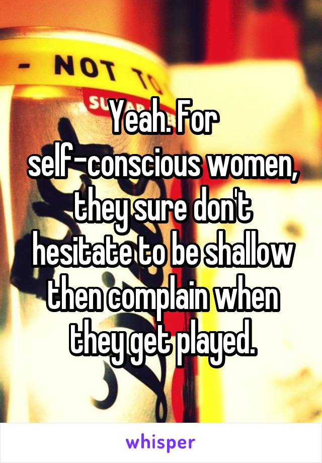 Yeah. For self-conscious women, they sure don't hesitate to be shallow then complain when they get played.