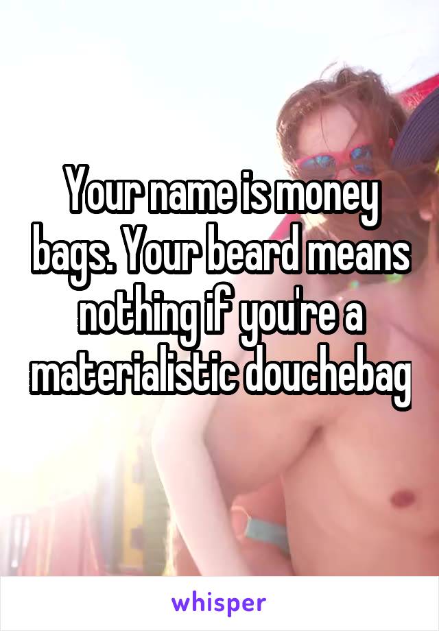 Your name is money bags. Your beard means nothing if you're a materialistic douchebag 