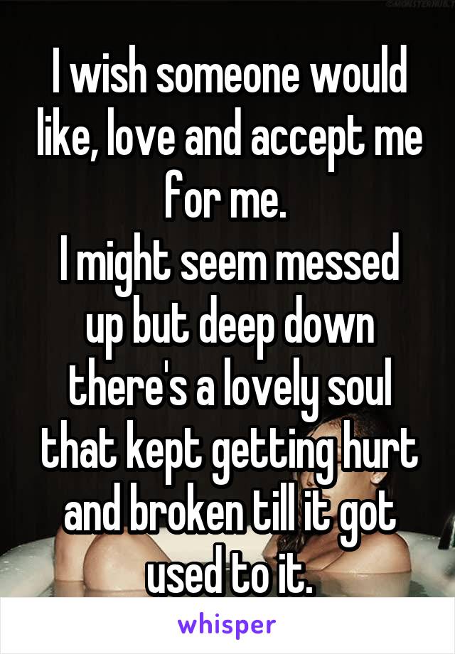 I wish someone would like, love and accept me for me. 
I might seem messed up but deep down there's a lovely soul that kept getting hurt and broken till it got used to it.