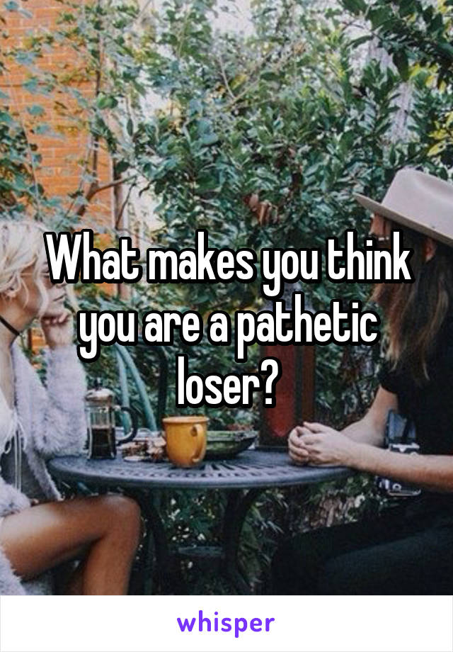 What makes you think you are a pathetic loser?