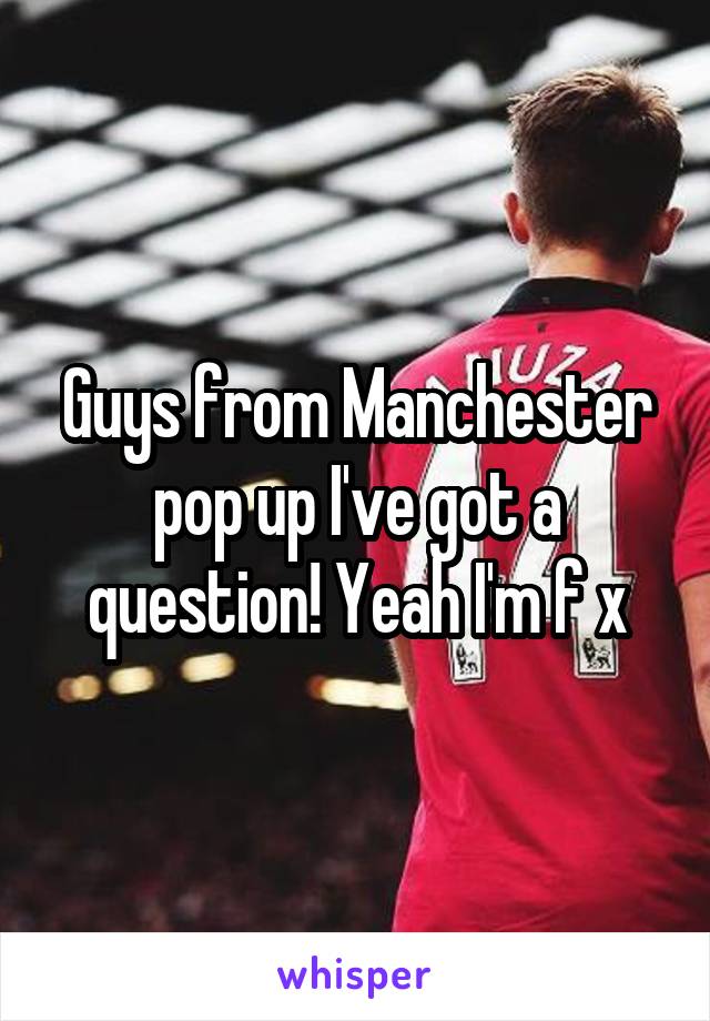 Guys from Manchester pop up I've got a question! Yeah I'm f x