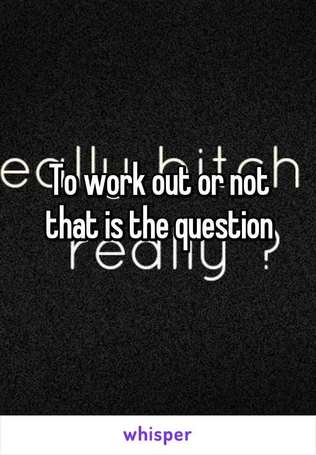 To work out or not that is the question
