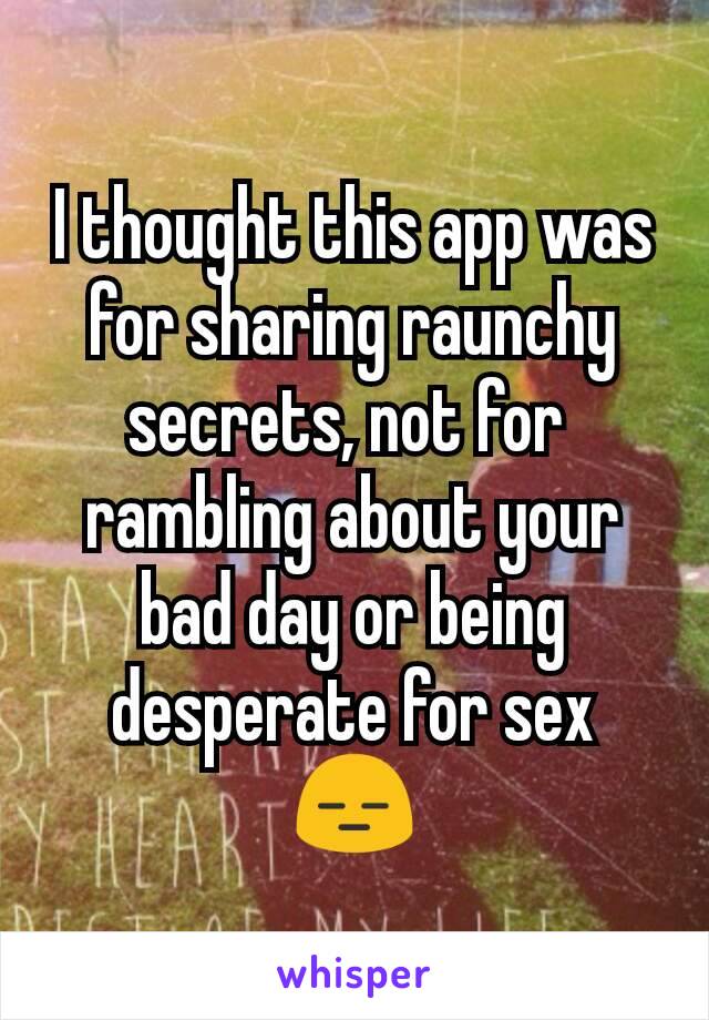 I thought this app was for sharing raunchy secrets, not for 
rambling about your bad day or being desperate for sex 😑