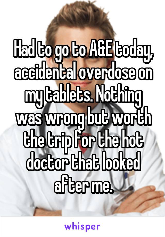 Had to go to A&E today, accidental overdose on my tablets. Nothing was wrong but worth the trip for the hot doctor that looked after me.