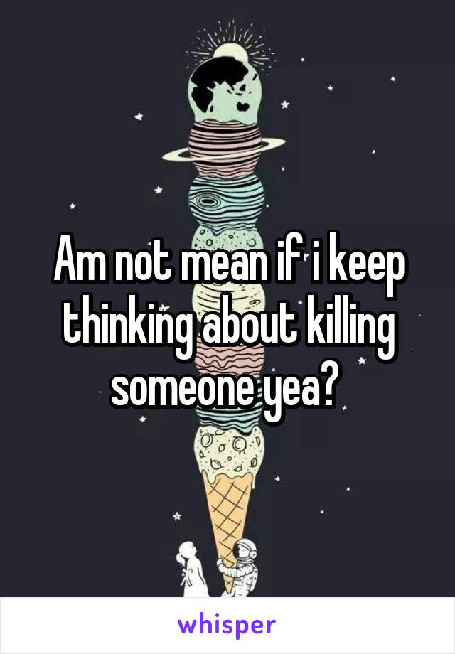 Am not mean if i keep thinking about killing someone yea? 