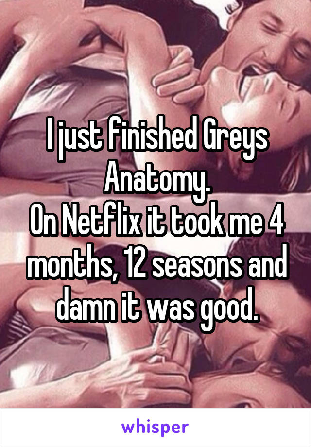 I just finished Greys Anatomy.
On Netflix it took me 4 months, 12 seasons and damn it was good.