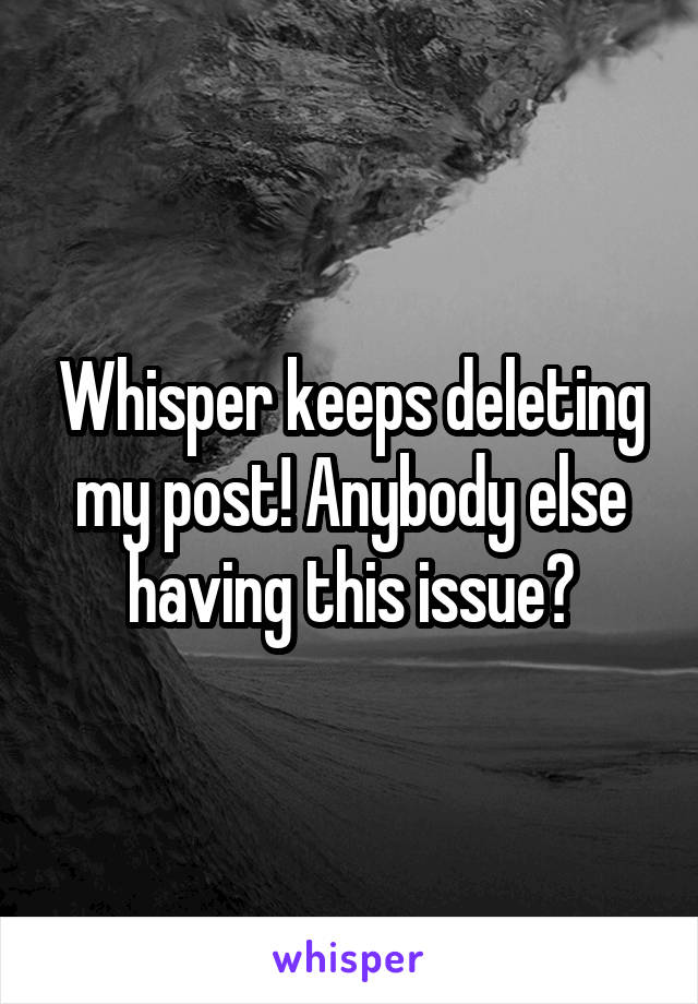 Whisper keeps deleting my post! Anybody else having this issue?