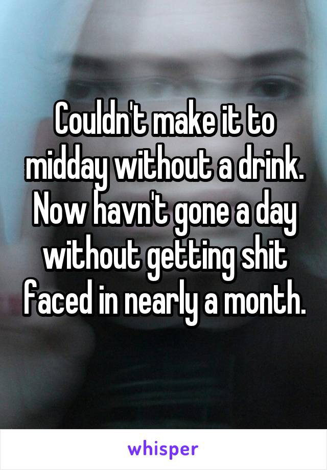 Couldn't make it to midday without a drink. Now havn't gone a day without getting shit faced in nearly a month. 