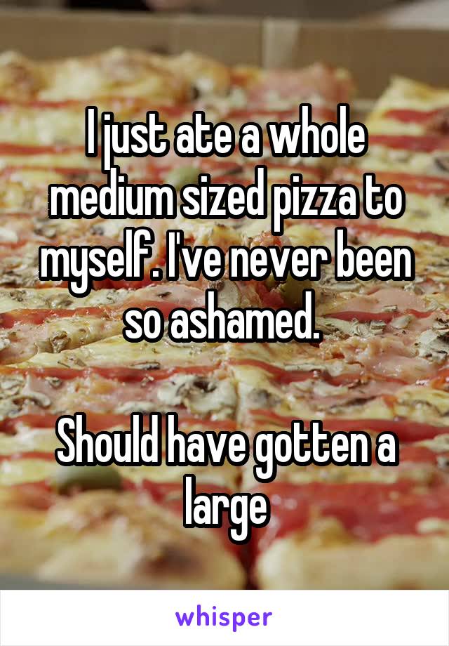 I just ate a whole medium sized pizza to myself. I've never been so ashamed. 

Should have gotten a large