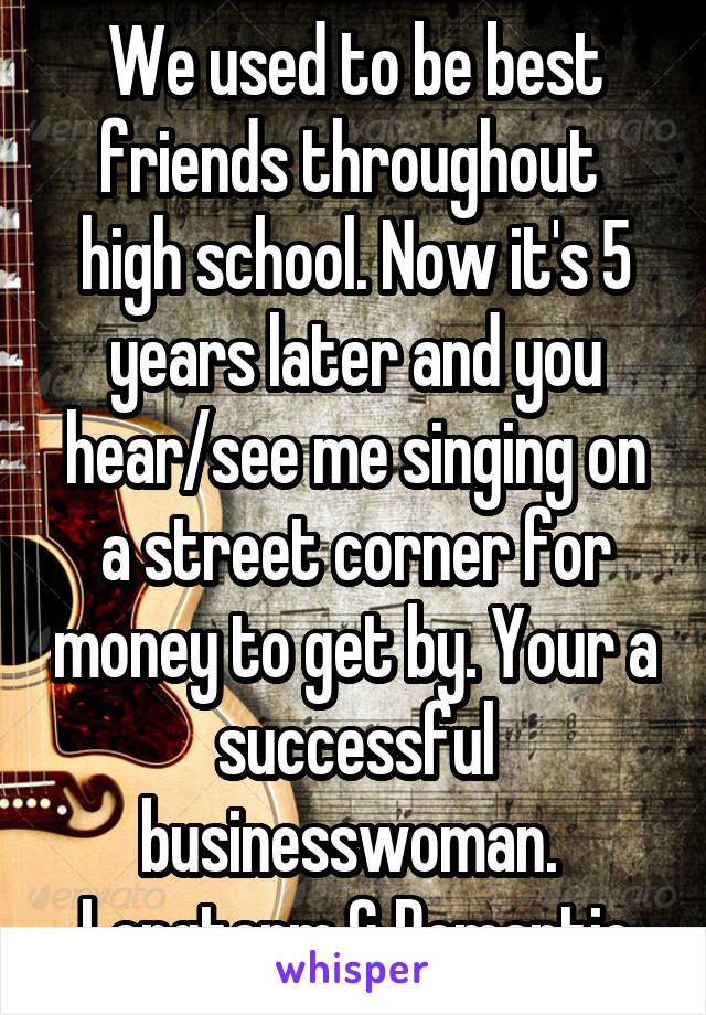 We used to be best friends throughout  high school. Now it's 5 years later and you hear/see me singing on a street corner for money to get by. Your a successful businesswoman. 
Longterm & Romantic