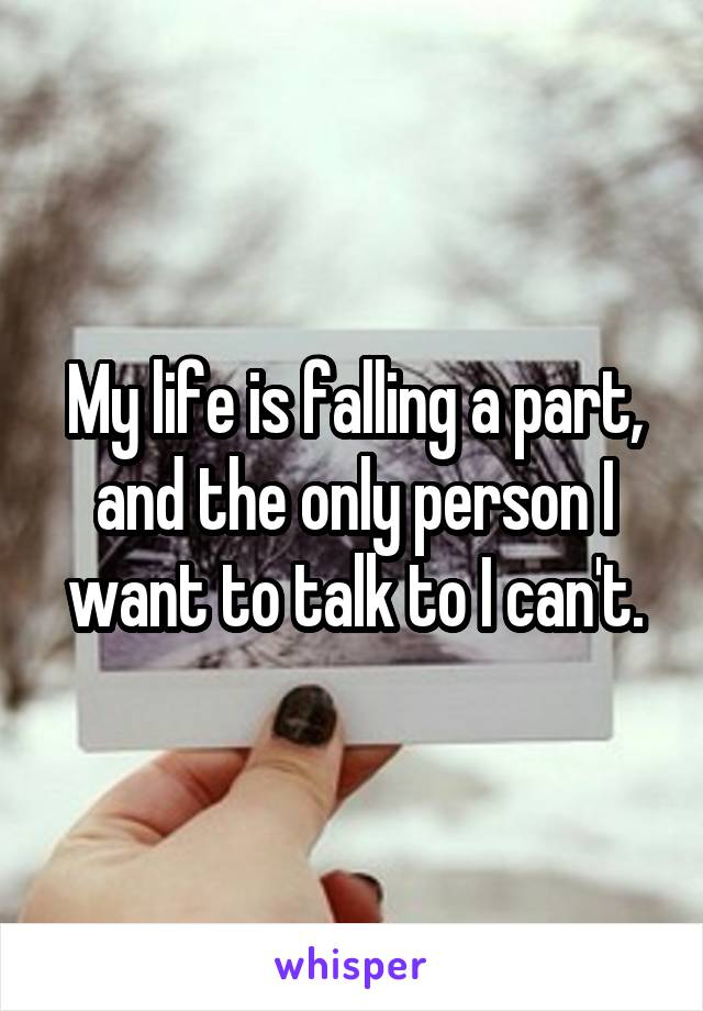 My life is falling a part, and the only person I want to talk to I can't.