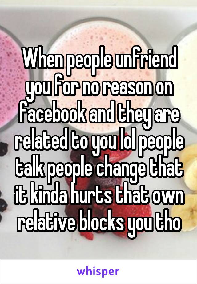 When people unfriend you for no reason on facebook and they are related to you lol people talk people change that it kinda hurts that own relative blocks you tho