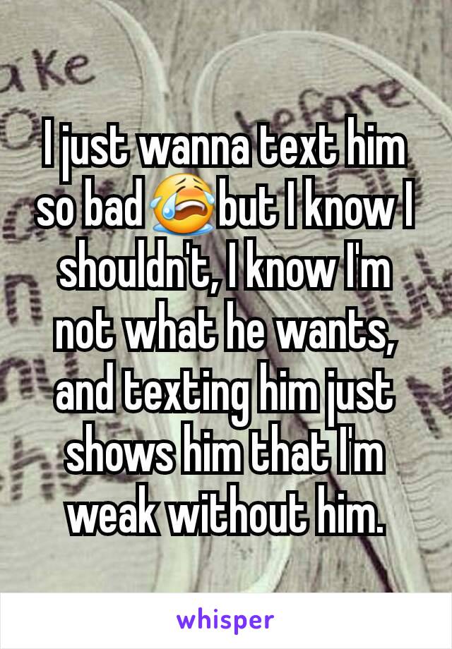 I just wanna text him so bad😭but I know I shouldn't, I know I'm not what he wants, and texting him just shows him that I'm weak without him.