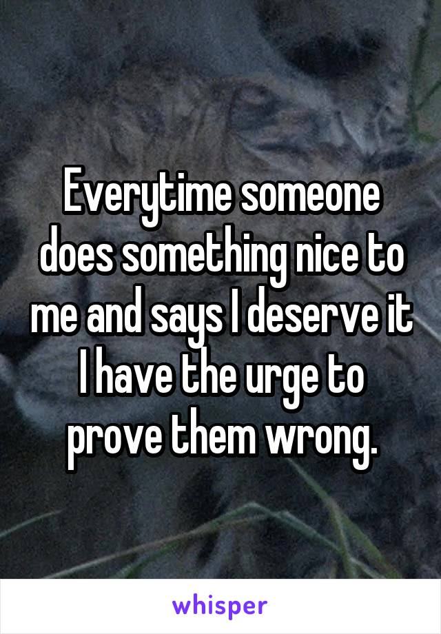 Everytime someone does something nice to me and says I deserve it I have the urge to prove them wrong.