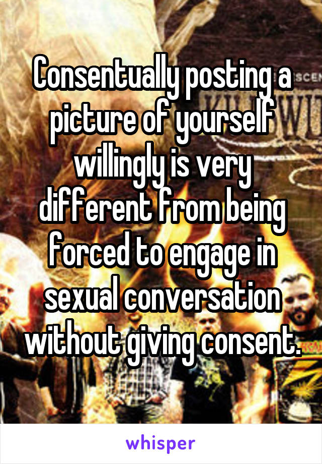 Consentually posting a picture of yourself willingly is very different from being forced to engage in sexual conversation without giving consent. 