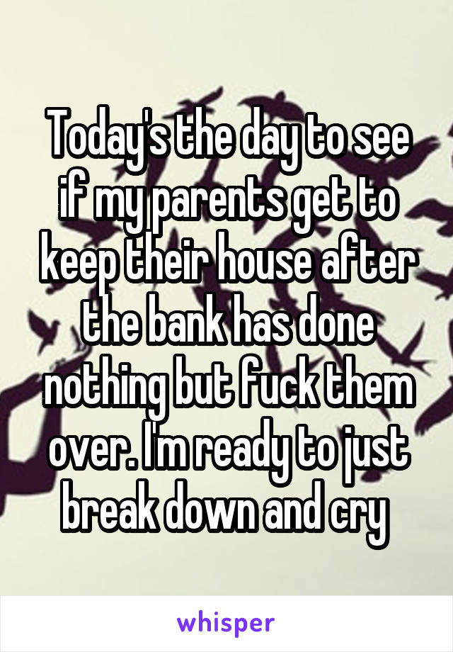 Today's the day to see if my parents get to keep their house after the bank has done nothing but fuck them over. I'm ready to just break down and cry 