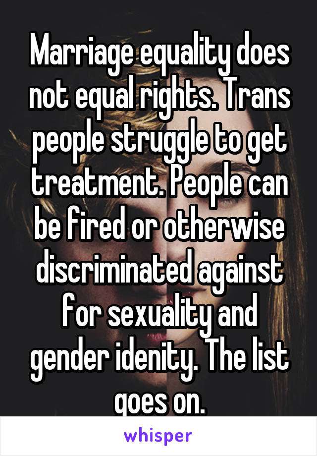 Marriage equality does not equal rights. Trans people struggle to get treatment. People can be fired or otherwise discriminated against for sexuality and gender idenity. The list goes on.