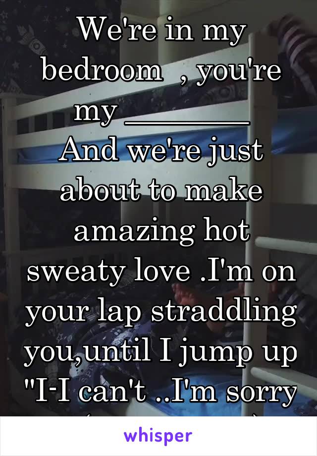 We're in my bedroom  , you're my ________
And we're just about to make amazing hot sweaty love .I'm on your lap straddling you,until I jump up "I-I can't ..I'm sorry ."(I'm a virgin)