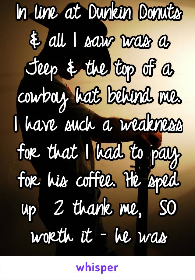 In line at Dunkin Donuts & all I saw was a Jeep & the top of a cowboy hat behind me. I have such a weakness for that I had to pay for his coffee. He sped up  2 thank me,  SO worth it - he was gorgeous