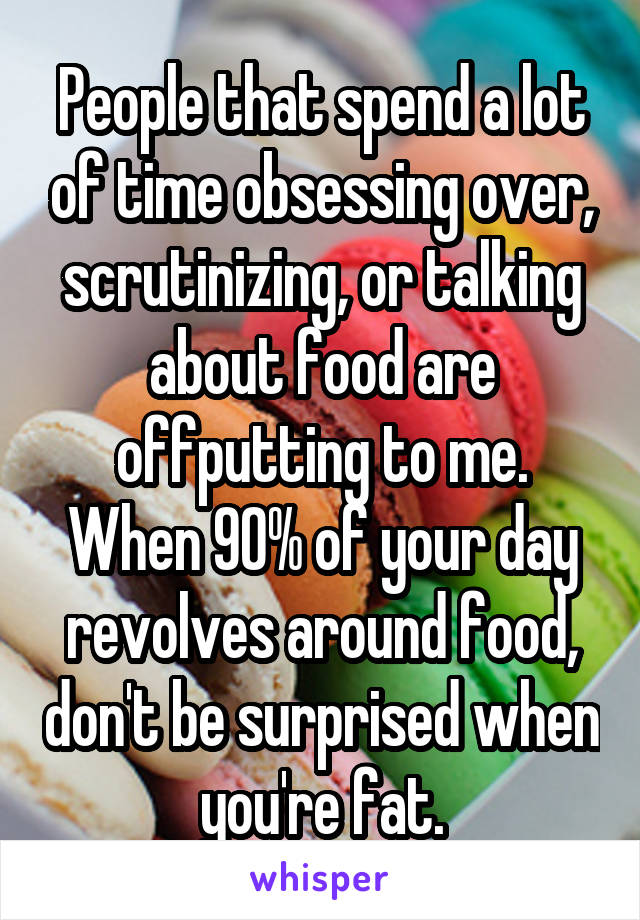 People that spend a lot of time obsessing over, scrutinizing, or talking about food are offputting to me.
When 90% of your day revolves around food, don't be surprised when you're fat.