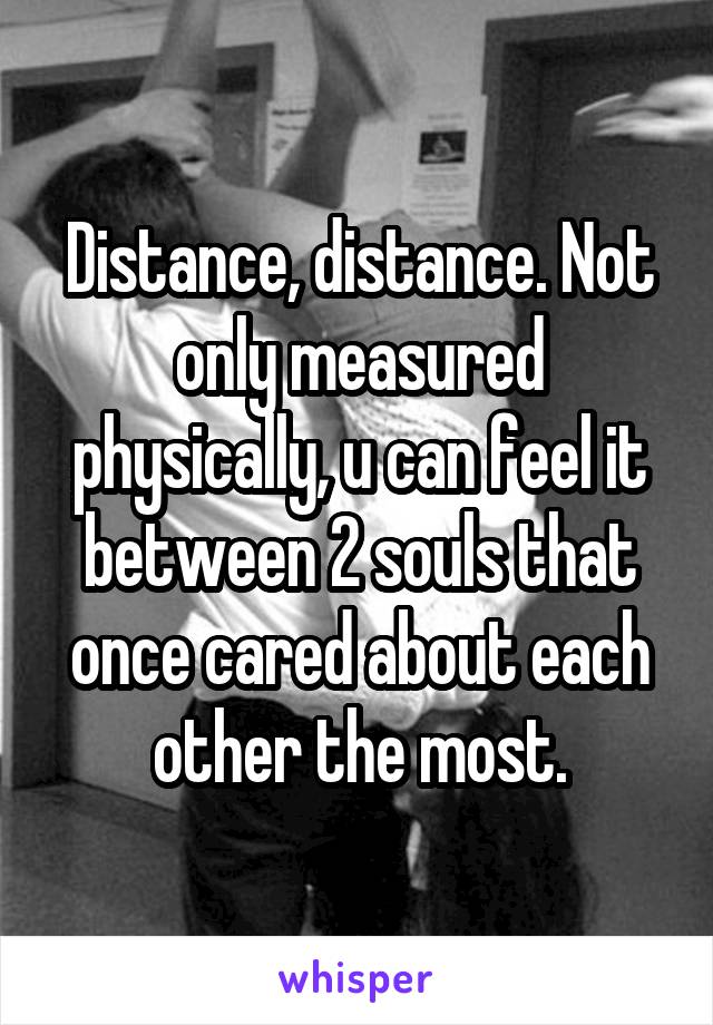 Distance, distance. Not only measured physically, u can feel it between 2 souls that once cared about each other the most.