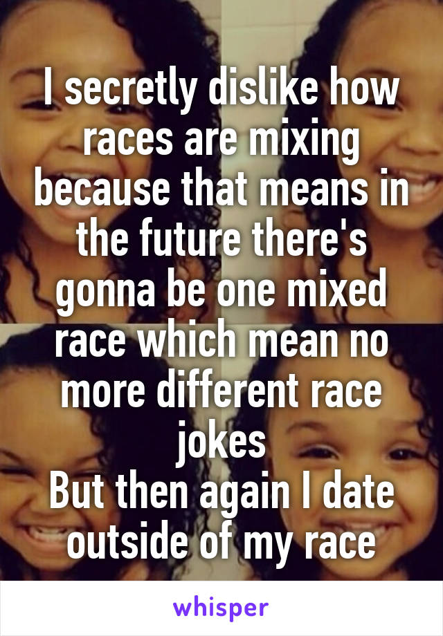 I secretly dislike how races are mixing because that means in the future there's gonna be one mixed race which mean no more different race jokes
But then again I date outside of my race