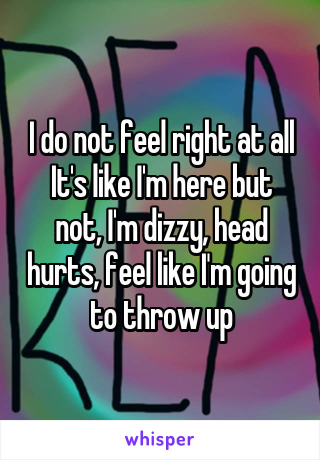 I do not feel right at all
It's like I'm here but not, I'm dizzy, head hurts, feel like I'm going to throw up