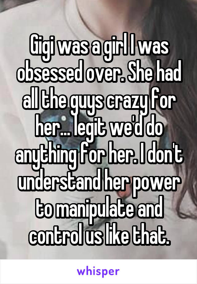 Gigi was a girl I was obsessed over. She had all the guys crazy for her... legit we'd do anything for her. I don't understand her power to manipulate and control us like that.