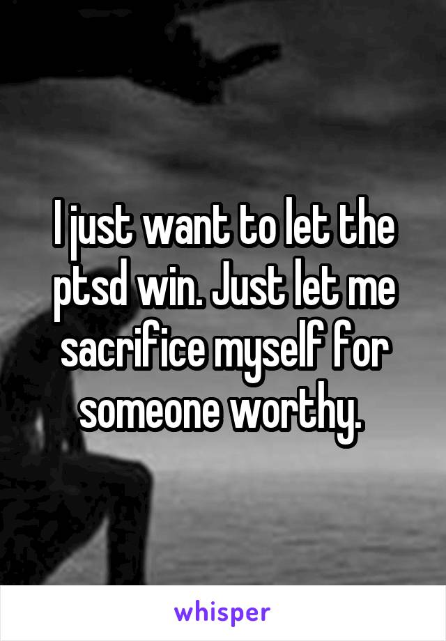 I just want to let the ptsd win. Just let me sacrifice myself for someone worthy. 