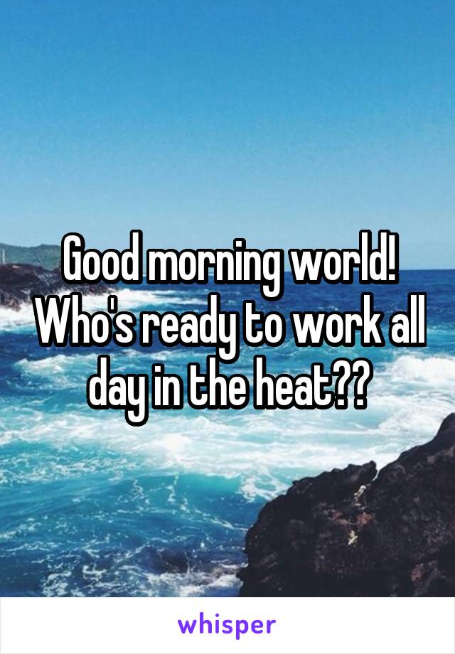 Good morning world! Who's ready to work all day in the heat??