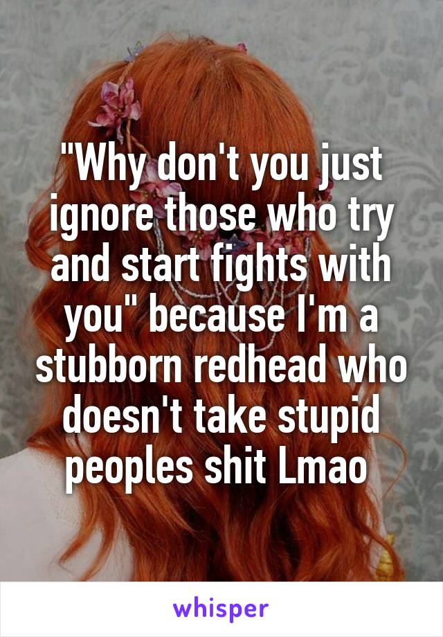 "Why don't you just ignore those who try and start fights with you" because I'm a stubborn redhead who doesn't take stupid peoples shit Lmao 