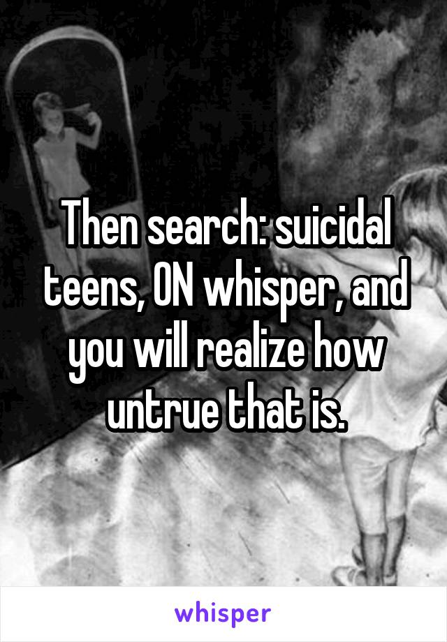 Then search: suicidal teens, ON whisper, and you will realize how untrue that is.