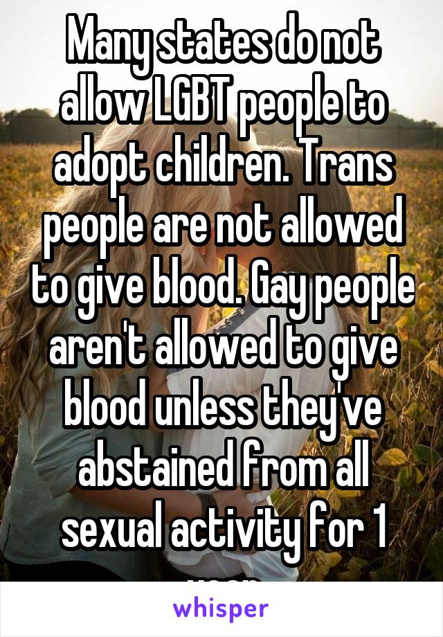 Many states do not allow LGBT people to adopt children. Trans people are not allowed to give blood. Gay people aren't allowed to give blood unless they've abstained from all sexual activity for 1 year