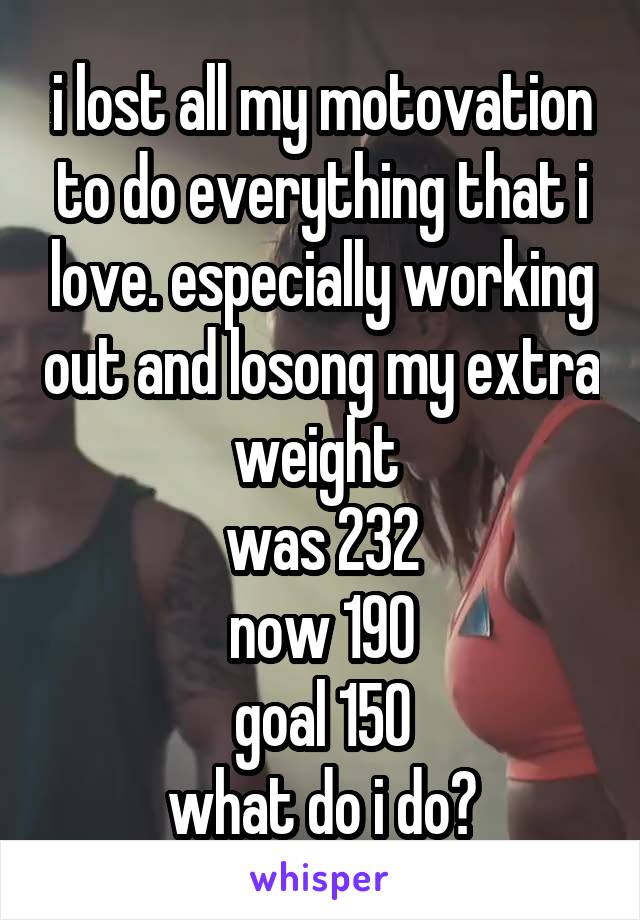 i lost all my motovation to do everything that i love. especially working out and losong my extra weight 
was 232
now 190
goal 150
what do i do?