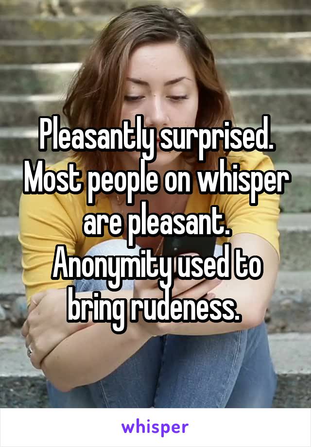 Pleasantly surprised. Most people on whisper are pleasant. Anonymity used to bring rudeness. 