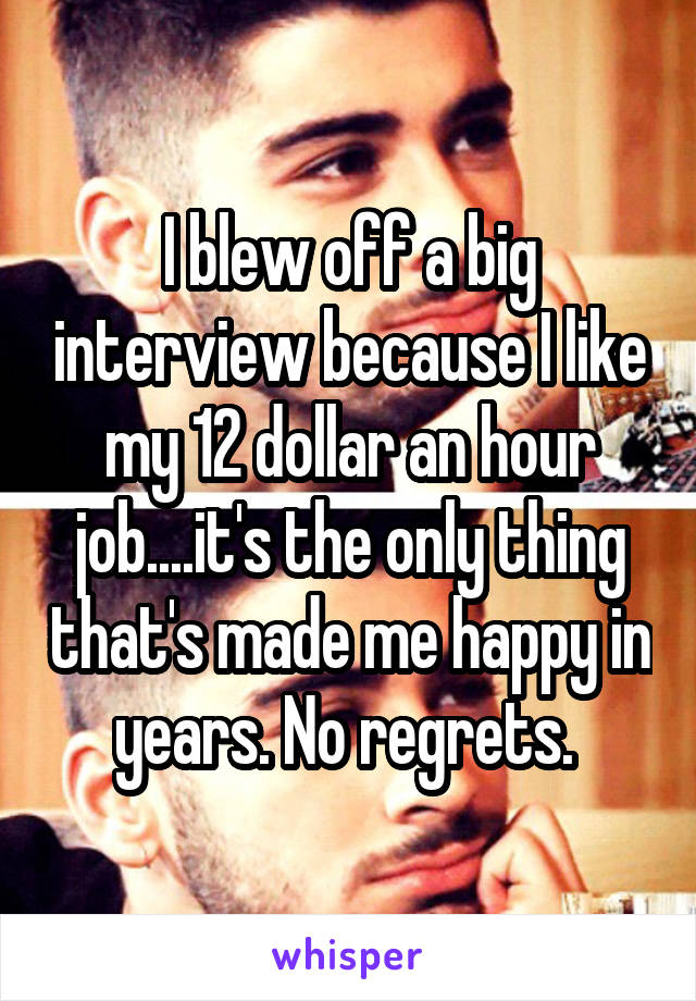 I blew off a big interview because I like my 12 dollar an hour job....it's the only thing that's made me happy in years. No regrets. 