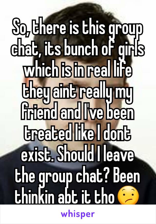 So, there is this group chat, its bunch of girls which is in real life they aint really my friend and I've been treated like I dont exist. Should I leave the group chat? Been thinkin abt it tho😕