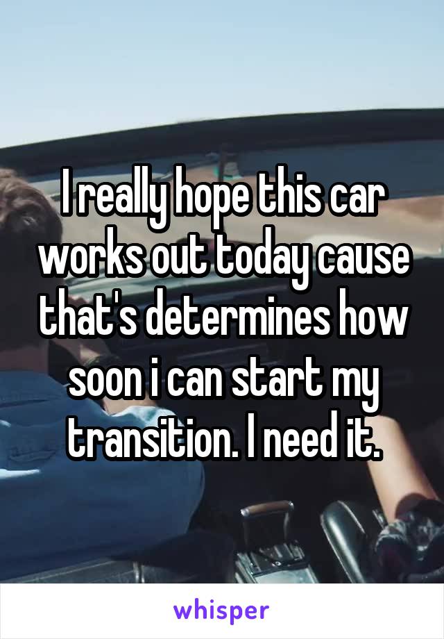 I really hope this car works out today cause that's determines how soon i can start my transition. I need it.