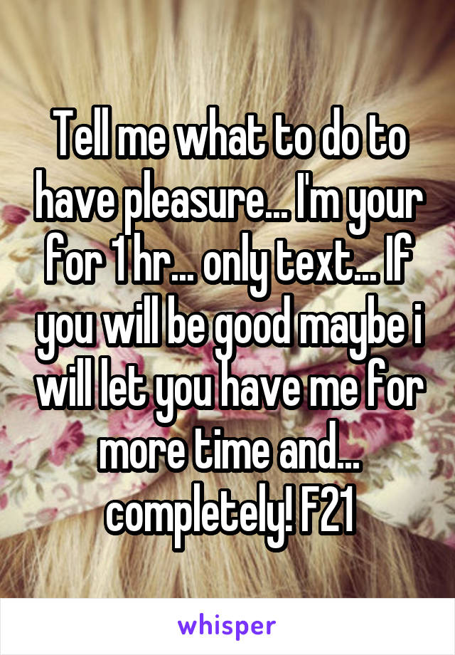 Tell me what to do to have pleasure... I'm your for 1 hr... only text... If you will be good maybe i will let you have me for more time and... completely! F21