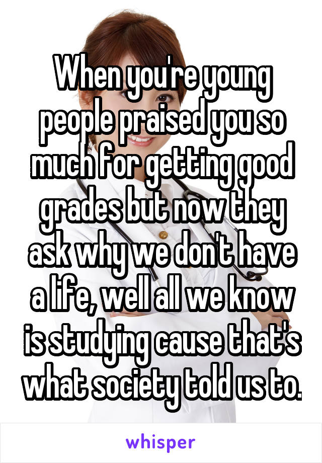 When you're young people praised you so much for getting good grades but now they ask why we don't have a life, well all we know is studying cause that's what society told us to.