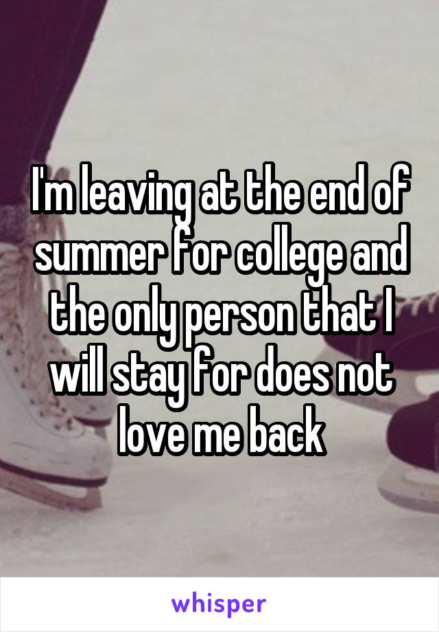 I'm leaving at the end of summer for college and the only person that I will stay for does not love me back