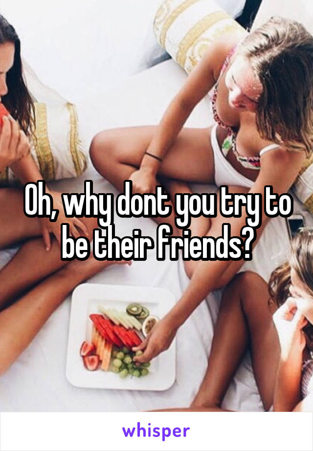 Oh, why dont you try to be their friends?