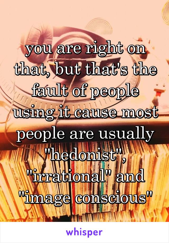 you are right on that, but that's the fault of people using it cause most people are usually "hedonist", "irrational" and "image conscious"